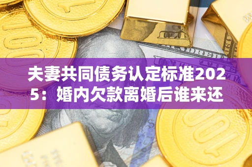 济南夫妻共同债务认定标准2025：婚内欠款离婚后谁来还？