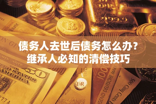 济南债务人去世后债务怎么办？继承人必知的清偿技巧